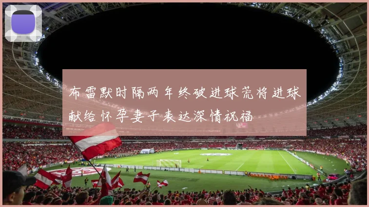 布雷默时隔两年终破进球荒将进球献给怀孕妻子表达深情祝福