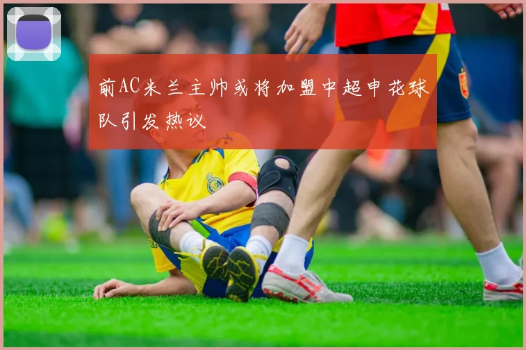前AC米兰主帅或将加盟中超申花球队引发热议
