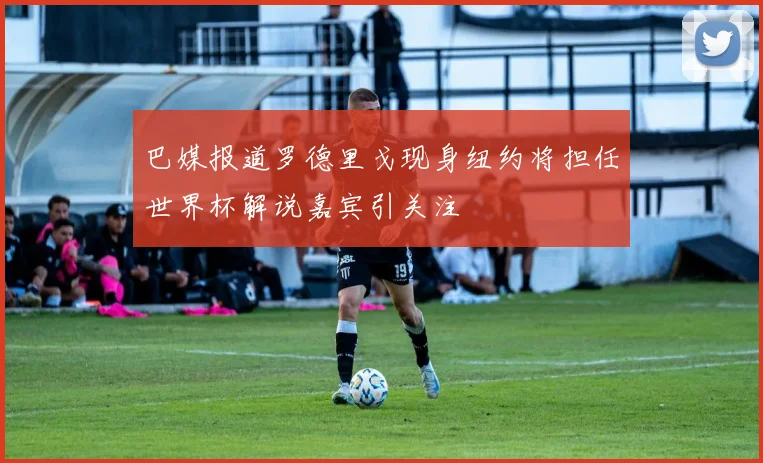 巴媒报道罗德里戈现身纽约将担任世界杯解说嘉宾引关注