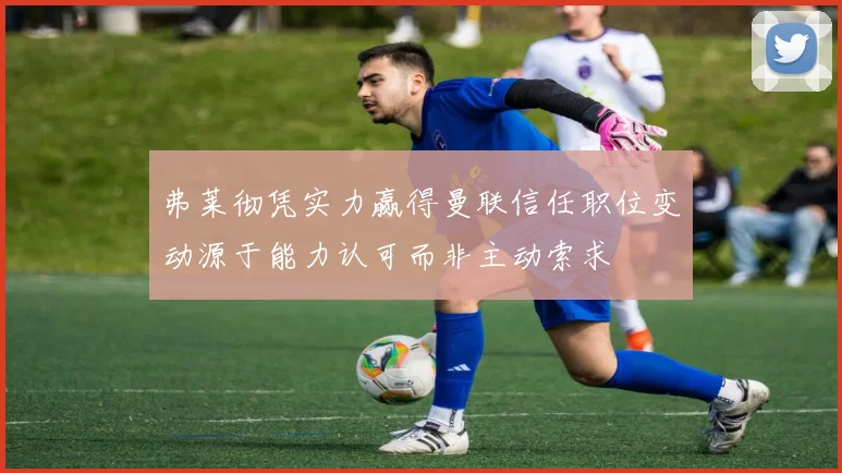 弗莱彻凭实力赢得曼联信任职位变动源于能力认可而非主动索求