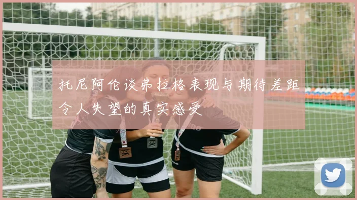 托尼阿伦谈弗拉格表现与期待差距令人失望的真实感受