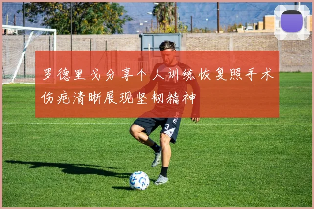 罗德里戈分享个人训练恢复照手术伤疤清晰展现坚韧精神