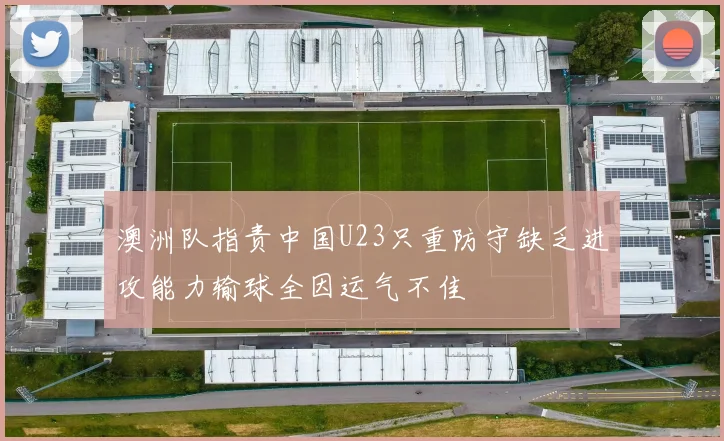 澳洲队指责中国U23只重防守缺乏进攻能力输球全因运气不佳