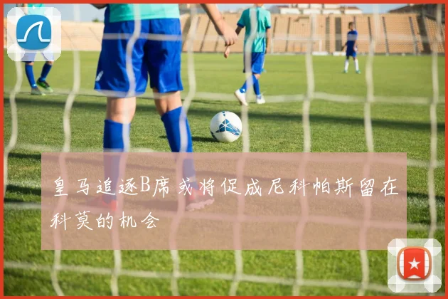 皇马追逐B席或将促成尼科帕斯留在科莫的机会