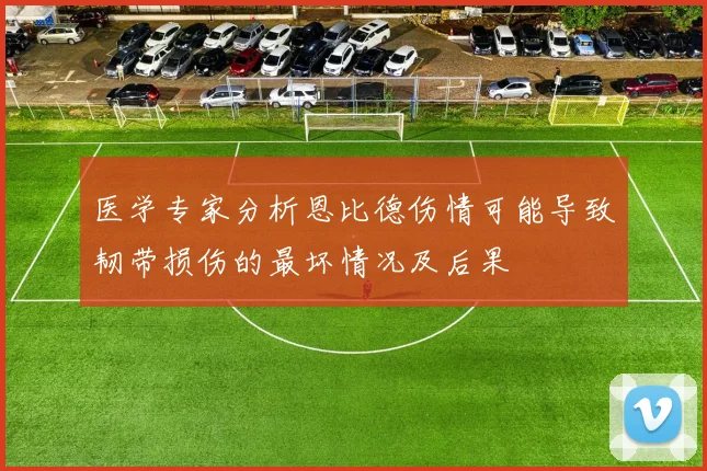 医学专家分析恩比德伤情可能导致韧带损伤的最坏情况及后果