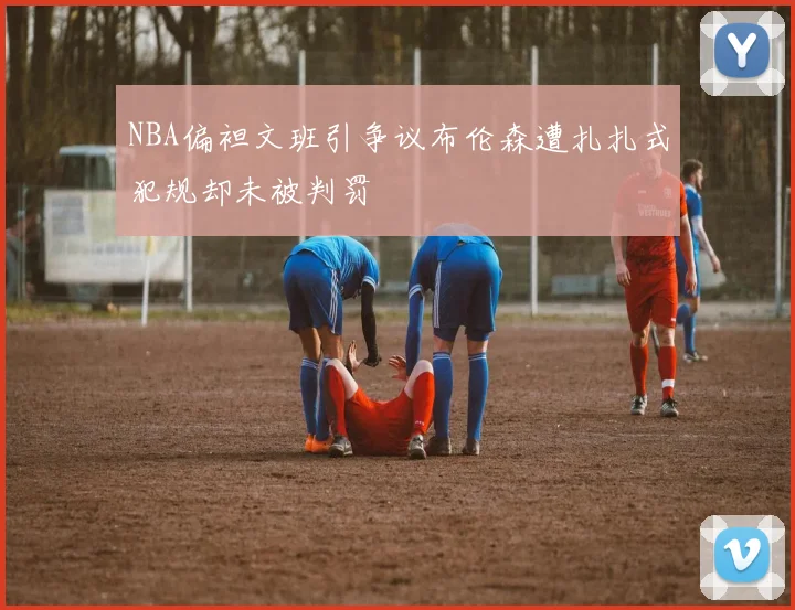 NBA偏袒文班引争议布伦森遭扎扎式犯规却未被判罚