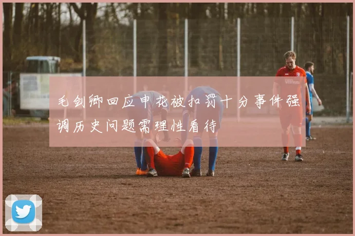 毛剑卿回应申花被扣罚十分事件强调历史问题需理性看待
