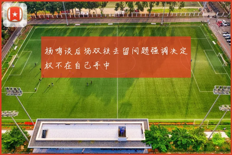 杨鸣谈后场双核去留问题强调决定权不在自己手中