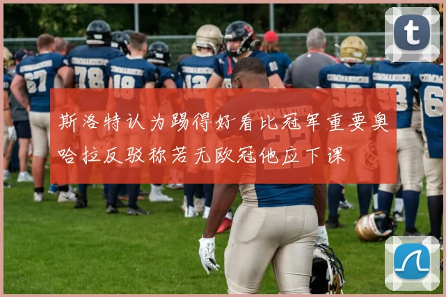 斯洛特认为踢得好看比冠军重要奥哈拉反驳称若无欧冠他应下课