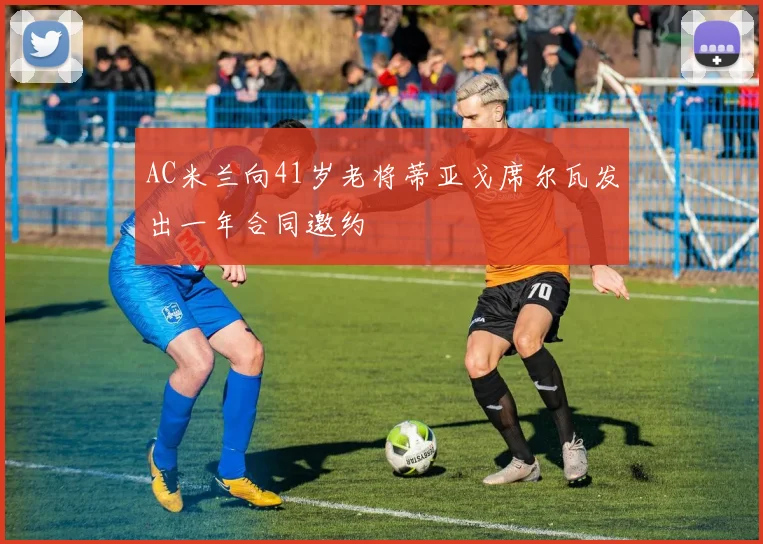 AC米兰向41岁老将蒂亚戈席尔瓦发出一年合同邀约