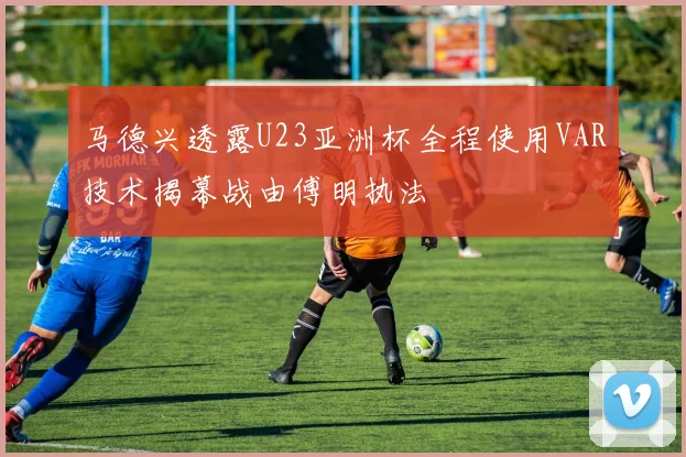 马德兴透露U23亚洲杯全程使用VAR技术揭幕战由傅明执法