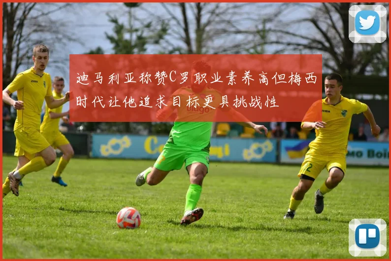 迪马利亚称赞C罗职业素养高但梅西时代让他追求目标更具挑战性