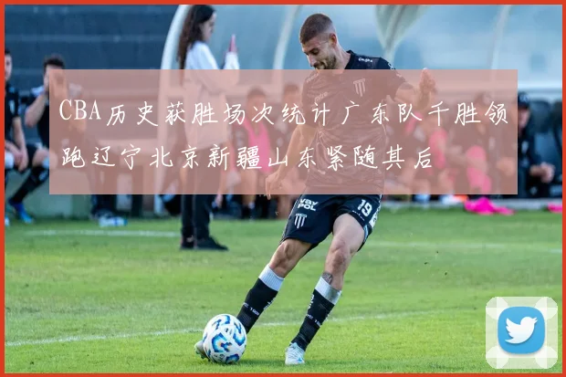 CBA历史获胜场次统计广东队千胜领跑辽宁北京新疆山东紧随其后