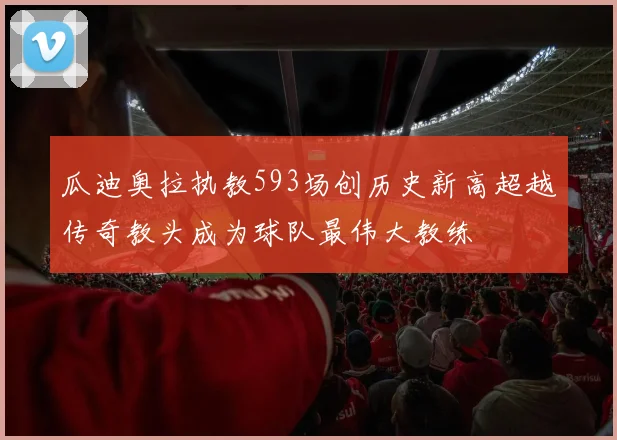 瓜迪奥拉执教593场创历史新高超越传奇教头成为球队最伟大教练